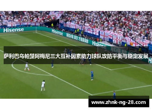 萨利巴乌帕楚阿梅尼三大互补因素助力球队攻防平衡与稳定发展 萨利巴乌帕楚阿梅尼三大互补因素助力球队攻防平衡与稳定发展