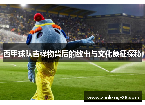 西甲球队吉祥物背后的故事与文化象征探秘 西甲球队吉祥物背后的故事与文化象征探秘
