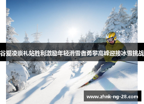 谷爱凌崇礼站胜利激励年轻滑雪者勇攀高峰迎接冰雪挑战 谷爱凌崇礼站胜利激励年轻滑雪者勇攀高峰迎接冰雪挑战