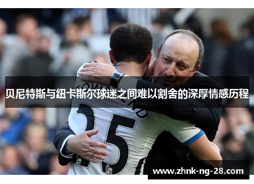 贝尼特斯与纽卡斯尔球迷之间难以割舍的深厚情感历程 贝尼特斯与纽卡斯尔球迷之间难以割舍的深厚情感历程