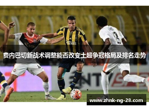 费内巴切新战术调整能否改变土超争冠格局及排名走势 费内巴切新战术调整能否改变土超争冠格局及排名走势
