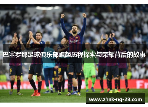 巴塞罗那足球俱乐部崛起历程探索与荣耀背后的故事 巴塞罗那足球俱乐部崛起历程探索与荣耀背后的故事
