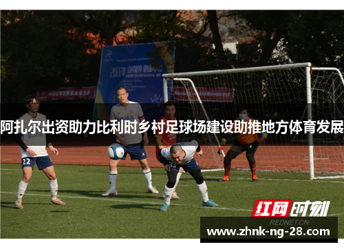 阿扎尔出资助力比利时乡村足球场建设助推地方体育发展