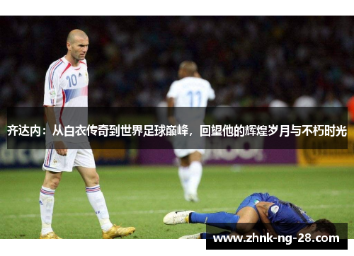 齐达内：从白衣传奇到世界足球巅峰，回望他的辉煌岁月与不朽时光