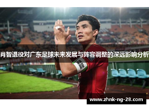 肖智退役对广东足球未来发展与阵容调整的深远影响分析