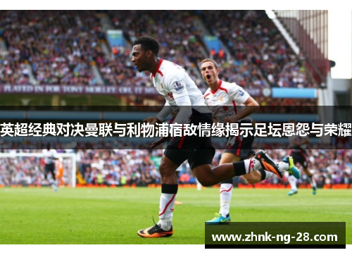 英超经典对决曼联与利物浦宿敌情缘揭示足坛恩怨与荣耀 英超经典对决曼联与利物浦宿敌情缘揭示足坛恩怨与荣耀
