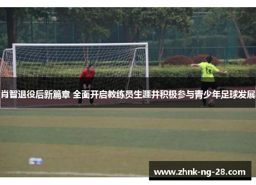肖智退役后新篇章 全面开启教练员生涯并积极参与青少年足球发展