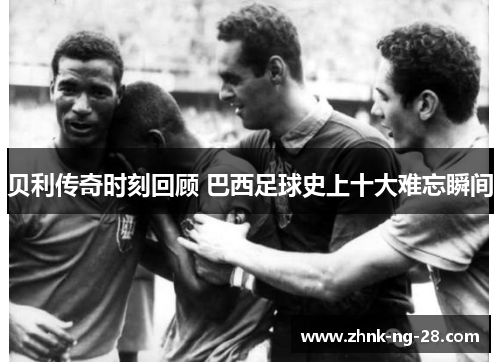 贝利传奇时刻回顾 巴西足球史上十大难忘瞬间 贝利传奇时刻回顾 巴西足球史上十大难忘瞬间