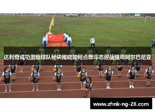 达利奇成功激励球队秘诀揭晓如何点燃斗志迎战强劲阿尔巴尼亚