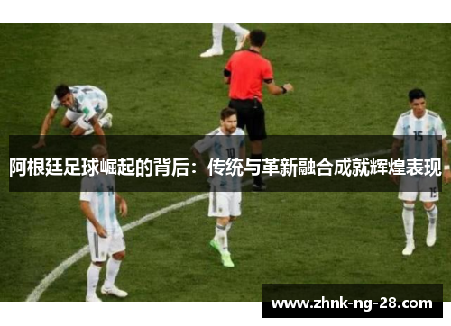 阿根廷足球崛起的背后:传统与革新融合成就辉煌表现 阿根廷足球崛起的背后:传统与革新融合成就辉煌表现