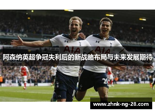 阿森纳英超争冠失利后的新战略布局与未来发展期待 阿森纳英超争冠失利后的新战略布局与未来发展期待